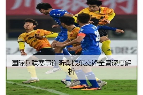 国际乒联赛事许昕樊振东交锋全景深度解析